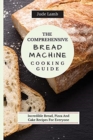 The Comprehensive Bread Machine Cooking Guide : Incredible Bread, Pizza And Cake Recipes For Everyone - Book