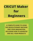 Cricut Maker for Beginners : A Complete Guide to Using This Revolutionary Machine. Free Your Imagination. Including How to Advertise and Sell Your Products - Book