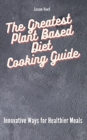 The Greatest Plant Based Diet Cooking Guide : Innovative Ways for Healthier Meals - Book