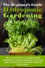 The Beginner's Guide To Hydroponic Gardening : The Secrets of DIY in a Simplified Guide to Building a Complete Hydroponic System and Easily Growing Fruits, Vegetables and Herbs at Your Home. - Book