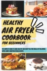Healthy Air Fryer Cookbook For Beginners : The Complete Book To Cook Healthy And Crispy Oil-Free Meals By Following Super-Simple Mouthwatering Recipes - Book