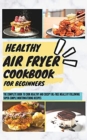 Healthy Air Fryer Cookbook For Beginners : The Complete Book To Cook Healthy And Crispy Oil-Free Meals By Following Super-Simple Mouthwatering Recipes - Book