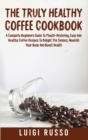 The Truly Healthy Coffee Cookbook : A Complete Beginners Guide To Mouth-Watering, Easy And Healthy Coffee Recipes To Delight The Senses, Nourish Your Body And Boost Health - Book
