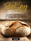 Bread Baking for Beginners : The Ultimate Guide to Baking Breads, with the Secret Recipes of the Masters of Bread for Special Occasions - Book