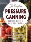 The Complete Pressure Canning Cookbook for Beginners : A Step-by-Step Guide to Can Meats, Vegetables, Meals in a Jar, and More - Book