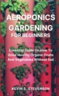 Aeroponics Gardening for Beginners : Essential Guide On How To Grow Healthy Organic Fruits And Vegetables Without Soil - Book