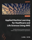 Applied Machine Learning for Healthcare and Life Sciences Using AWS : Transformational AI implementations for biotech, clinical, and healthcare organizations - Book