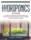 Hydroponics at Home : Learn How To Easily Start Growing Vegetables And Fruits At Home With This Beginner's Guide To Building The Best Inexpensive Gardening - Book