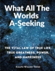 What All The Worlds A-Seeking : The Vital Law of True Life, True Greatness, Power, and Happiness - Book