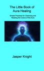 The Little Book of Aura Healing : Simple Practices for Cleansing and Reading the Colors of the Aura - Book