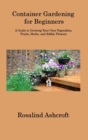 Container Gardening for Beginners : A Guide to Growing Your Own Vegetables, Fruits, Herbs, and Edible Flowers - Book