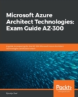 Microsoft Azure Architect Technologies: Exam Guide AZ-300 : A guide to preparing for the AZ-300 Microsoft Azure Architect Technologies certification exam - Book