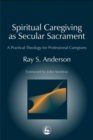 Spiritual Caregiving as Secular Sacrament : A Practical Theology for Professional Caregivers - Book