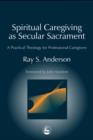Spiritual Caregiving as Secular Sacrament : A Practical Theology for Professional Caregivers - eBook