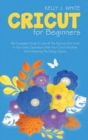 Cricut For Beginners : The Complete Guide To Use All The Features And Tools In Your Daily Operations With Your Cricut Machine And Mastering The Design Space - Book