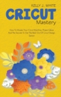 Cricut Mastery : How To Master Your Cricut Machine, Project Ideas And The Secrets To Get The Best Out Of Cricut Design Space - Book