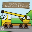 Colour My Cranes, Cement Mixers & Tractors! : A Fun Construction Vehicle Coloring Book for 1-4 Year Olds - Book
