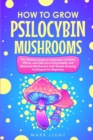 How to Grow Psilocybin Mushrooms : The Ultimate Guide to Cultivation at Home, Effects, and Safe Use of Psychedelic and Medicinal Mushrooms with Simple Growing Techniques for Beginners - Book