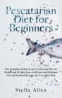 Pescatarian Diet for Beginners : The Complete Guide to the Pescatarian Diet for Health and Weight Loss with Easy and Delicious Fish and Seafood Recipes for Your Meal Plan - Book