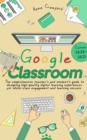 Google Classroom : The Comprehensive Teacher's and Student's Guide to Designing High-Quality Digital Learning Experiences For Whole-Class Engagement and Learning Success (Edition 2020-21) - Book