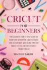 Cricut for Beginners : The Ultimate Step-by-Step Guide To Start and Mastering Cricut, Tools and Accessories and Learn Tips and Tricks to Create Your Perfect Project Ideas - Book
