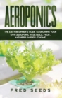 Aeroponics : The Easy Beginner's Guide to Growing Your Own Aeroponic Vegetable, Fruit, and Herb Garden at Home - Book
