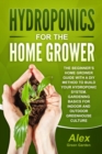 Hydroponics for the Home Grower : The Beginner's Home Grower Guide With A Diy Method To Build Your Hydroponic System. Gardening Basics For Indoor And Outdoor Greenhouse Culture - Book