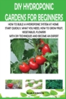DIY Hydroponic Gardens for Beginners : How to Build a Hydroponic System at Home Start Quickly, What You Need, How to Grow Fruit, Vegetables, Flowers with DIY Techniques and Become an Expert - Book