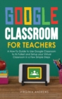 Google Classroom for Teachers : A How-To Guide to Use Google Classroom to Its Fullest and Setup your Virtual Classroom in a Few Simple Steps - Book