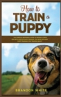 How to Train a Puppy : 2 BOOKS. The Complete Beginner's Guide to Raising a Happy Dog with Positive Puppy Training and Dog Training Basics - Book
