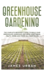 Greenhouse Gardening : The Complete Beginner's Guide to Build Your Greenhouse Gardening and Grow Vegetables, Fruits, Herbs and Foods All Year Round - Book