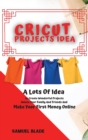 Cricut Projects Idea : A Lots Of Idea to Create Wonderful Projects, Amaze Your Family And Friends And Make Your First Money Online. - Book
