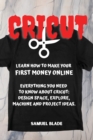 Cricut : Learn How To Make Your First Money Online. Everything You Need To Know About Cricut: Design Space, Explore, Machine And Project Ideas.. - Book