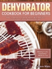 Dehydrator Cookbook for Beginners : How To Dehydrate Food At Home, With Delicious Guaranteed, Family-Approved Recipes. (Making Fruits, Vegetables, Meats & Tea) - Book