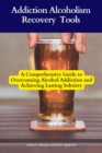 Addiction Alcoholism Recovery Tools : A Comprehensive Guide to Overcoming Alcohol Addiction and Achieving Lasting Sobriety - eBook