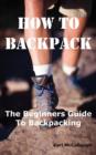 How to Backpack : The Beginners Guide to Backpacking Including How to Choose the Best Equipment and Gear, Trip Planning, Safety Matters and Much More. - Book