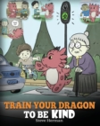 Train Your Dragon To Be Kind : A Dragon Book To Teach Children About Kindness. A Cute Children Story To Teach Kids To Be Kind, Caring, Giving And Thoughtful. - Book