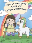 How A Unicorn Made Me Stop Worrying : A Cute Children Story to Teach Kids to Overcome Anxiety, Worry and Fear. - Book