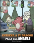 Entrena a tu Dragon para ser Amable : (Train Your Dragon To Be Kind) Un adorable cuento infantil para ensenarles a los ninos a ser amables, atentos, generosos y considerados. - Book
