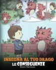 Insegna al tuo drago le conseguenze : (Teach Your Dragon To Understand Consequences) Una simpatica storia per bambini, per educarli a comprendere le conseguenze delle proprie scelte e insegnare loro a - Book