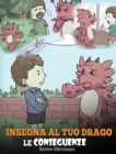 Insegna al tuo drago le conseguenze : (Teach Your Dragon To Understand Consequences) Una simpatica storia per bambini, per educarli a comprendere le conseguenze delle proprie scelte e insegnare loro a - Book