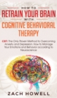 How to Retrain Your Brain with Cognitive Behavioral Therapy : CBT: The Only Proven Method to Overcoming Anxiety and Depression. How to Manage Your Emotions and Behavior, according to Neuroscience - Book