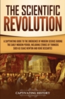 The Scientific Revolution : A Captivating Guide to the Emergence of Modern Science During the Early Modern Period, Including Stories of Thinkers Such as Isaac Newton and Rene Descartes - Book