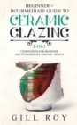 Ceramic Glazing : Beginner + Intermediate Guide to Ceramic Glazing: 2-in-1 Compendium for Beginner and Intermediate Ceramic Artists - Book