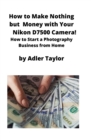 How to Make Nothing but Money with Your Nikon D7500 Camera! : How to Start a Photography Business from Home - Book