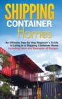 Shipping Container Homes : An Ultimate Step-By-Step Beginner's Guide to Living in a Shipping Container Home Including Ideas and Examples of Designs - Book