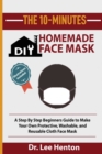 The 10-Minutes DIY Homemade Face Mask : A Step by Step Beginners Guide to Make Your Own Protective, Washable, and Reusable Cloth Face Mask With Illustrations Included - Book