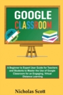 Google Classroom 2020 and Beyond : A Beginner to Expert User Guide for Teachers and Students to Master the Use of Google Classroom for an Engaging, Virtual Distance Learning...With Graphical Illustrat - Book