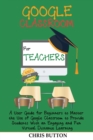 Google Classroom for Teachers (2020 and Beyond) : A User Guide for Beginners to Master the Use of Google Classroom to Provide Students With an Engaging and Fun Virtual Distance Learning - Book