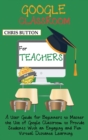 Google Classroom for Teachers (2020 and Beyond) : A User Guide for Beginners to Master the Use of Google Classroom to Provide Students With an Engaging and Fun Virtual Distance Learning - Book
